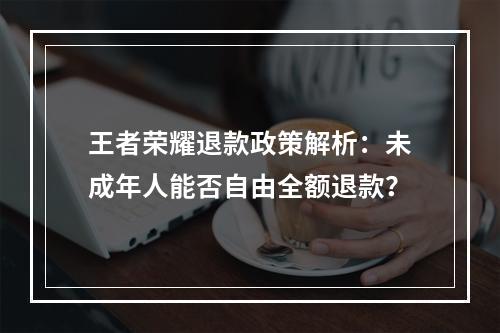 王者荣耀退款政策解析：未成年人能否自由全额退款？