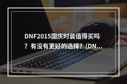 DNF2015国庆时装值得买吗？有没有更好的选择？(DNF2015国庆时装套性价比分析，决定你是否值得入手)