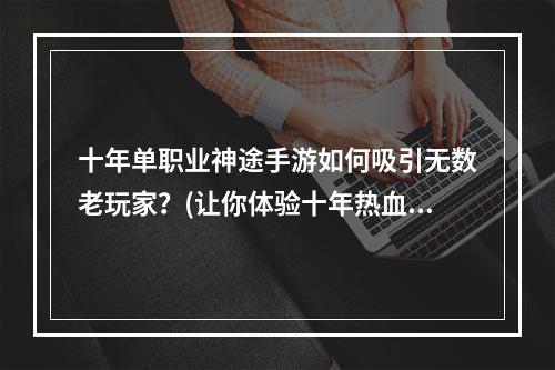 十年单职业神途手游如何吸引无数老玩家？(让你体验十年热血战斗的游戏)