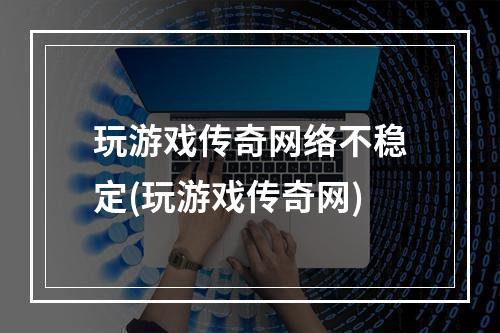 玩游戏传奇网络不稳定(玩游戏传奇网)