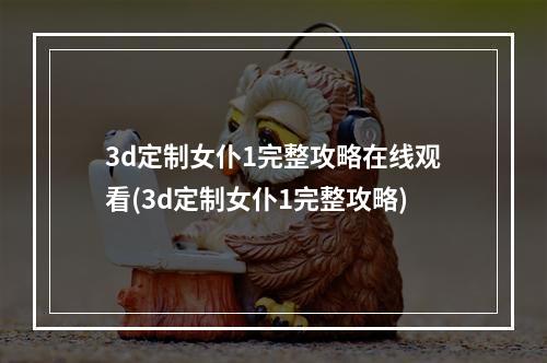 3d定制女仆1完整攻略在线观看(3d定制女仆1完整攻略)