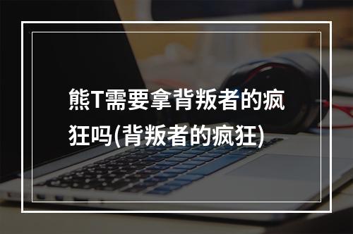 熊T需要拿背叛者的疯狂吗(背叛者的疯狂)