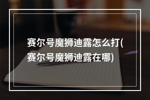 赛尔号魔狮迪露怎么打(赛尔号魔狮迪露在哪)