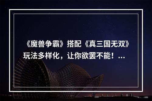 《魔兽争霸》搭配《真三国无双》玩法多样化，让你欲罢不能！(《无双BT版2》蓝宝石版让你领略游戏的极致享受！)