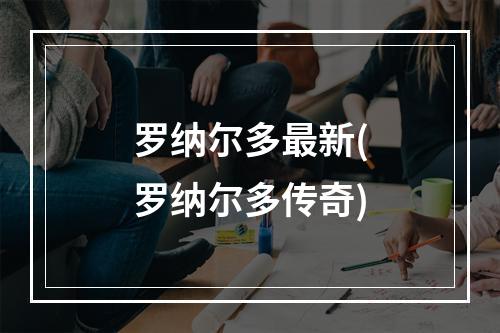 罗纳尔多最新(罗纳尔多传奇)