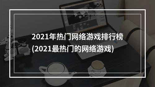 2021年热门网络游戏排行榜(2021最热门的网络游戏)