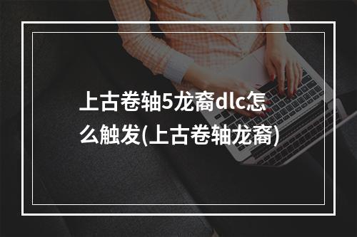 上古卷轴5龙裔dlc怎么触发(上古卷轴龙裔)