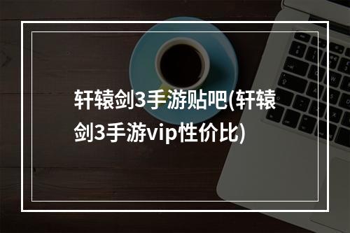 轩辕剑3手游贴吧(轩辕剑3手游vip性价比)