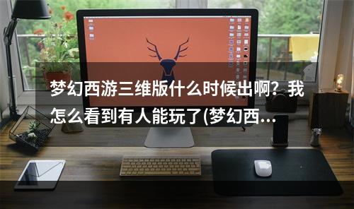 梦幻西游三维版什么时候出啊？我怎么看到有人能玩了(梦幻西游三维版下载)