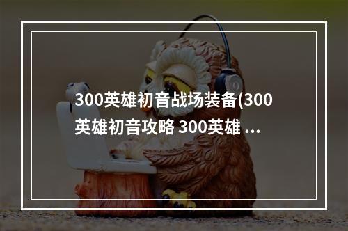 300英雄初音战场装备(300英雄初音攻略 300英雄 初音未来 这个英雄怎么样啊)