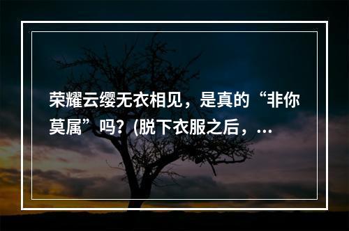 荣耀云缨无衣相见，是真的“非你莫属”吗？(脱下衣服之后，荣耀云缨还能不能hold住玩家眼球？)