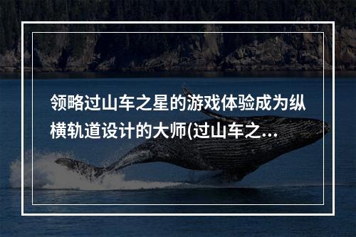 领略过山车之星的游戏体验成为纵横轨道设计的大师(过山车之星攻略)