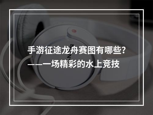 手游征途龙舟赛图有哪些？——一场精彩的水上竞技