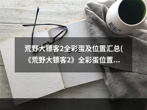 荒野大镖客2全彩蛋及位置汇总(《荒野大镖客2》全彩蛋位置及触发条件详解)