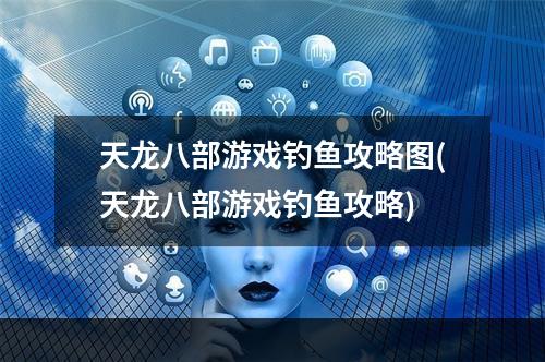 天龙八部游戏钓鱼攻略图(天龙八部游戏钓鱼攻略)