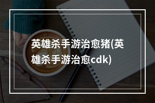 英雄杀手游治愈猪(英雄杀手游治愈cdk)