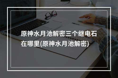 原神水月池解密三个继电石在哪里(原神水月池解密)