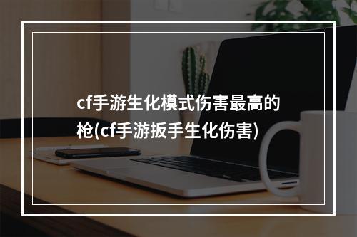 cf手游生化模式伤害最高的枪(cf手游扳手生化伤害)