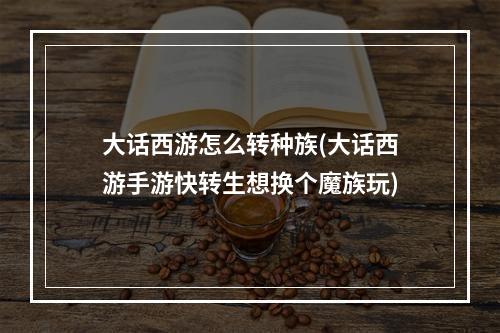 大话西游怎么转种族(大话西游手游快转生想换个魔族玩)