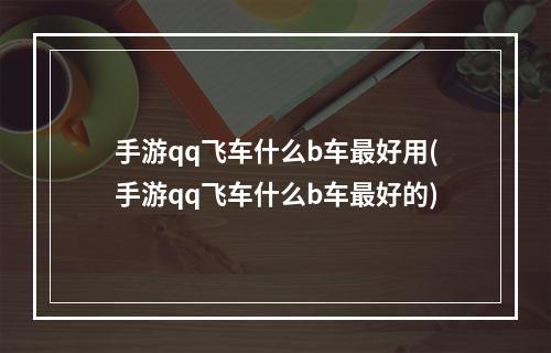 手游qq飞车什么b车最好用(手游qq飞车什么b车最好的)