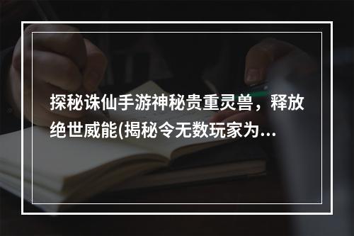 探秘诛仙手游神秘贵重灵兽，释放绝世威能(揭秘令无数玩家为之疯狂的贵重灵兽之谜)