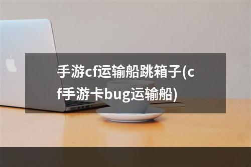 手游cf运输船跳箱子(cf手游卡bug运输船)