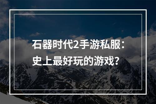 石器时代2手游私服：史上最好玩的游戏？