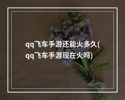 qq飞车手游还能火多久(qq飞车手游现在火吗)