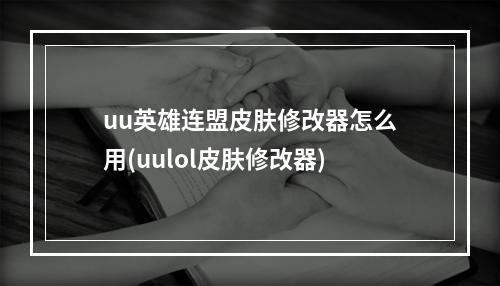 uu英雄连盟皮肤修改器怎么用(uulol皮肤修改器)