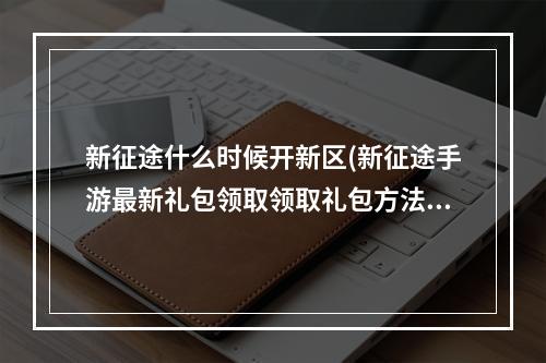 新征途什么时候开新区(新征途手游最新礼包领取领取礼包方法)