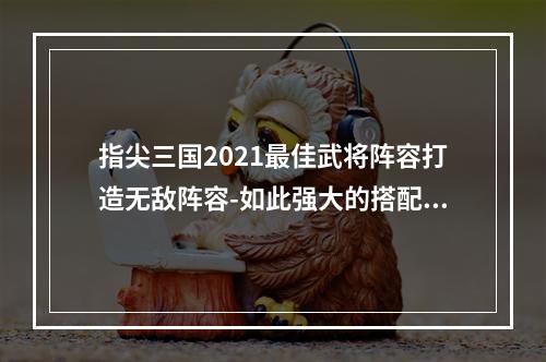 指尖三国2021最佳武将阵容打造无敌阵容-如此强大的搭配没见过！（