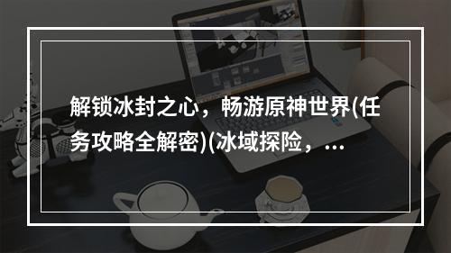 解锁冰封之心，畅游原神世界(任务攻略全解密)(冰域探险，原神“冰封之心”零距离接触攻略)