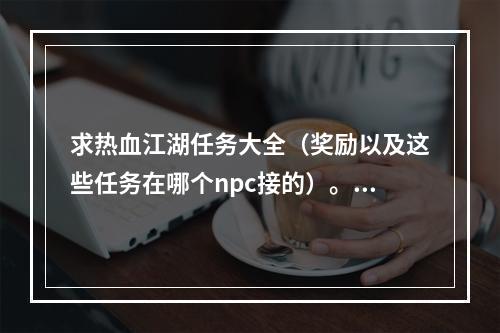 求热血江湖任务大全（奖励以及这些任务在哪个npc接的）。邪派G~(热血江湖任务大全)