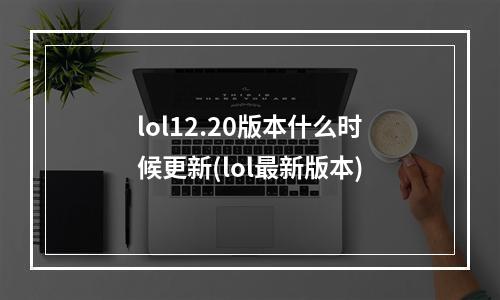 lol12.20版本什么时候更新(lol最新版本)