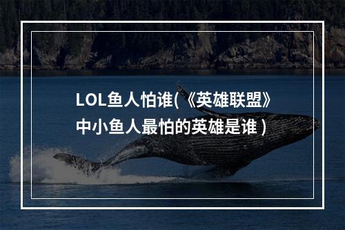 LOL鱼人怕谁(《英雄联盟》中小鱼人最怕的英雄是谁 )