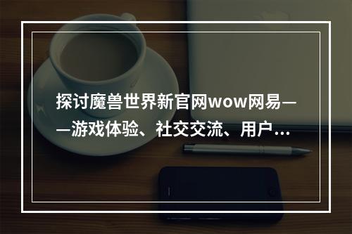 探讨魔兽世界新官网wow网易——游戏体验、社交交流、用户反馈