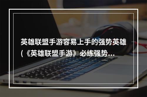 英雄联盟手游容易上手的强势英雄(《英雄联盟手游》必练强势英雄推荐 值得练的英雄盘点 历)