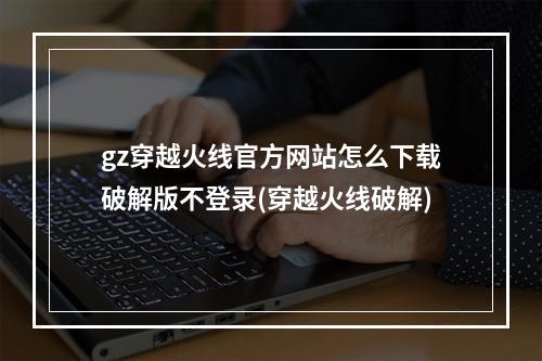 gz穿越火线官方网站怎么下载破解版不登录(穿越火线破解)