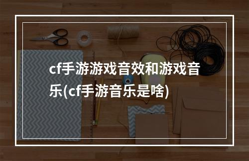 cf手游游戏音效和游戏音乐(cf手游音乐是啥)