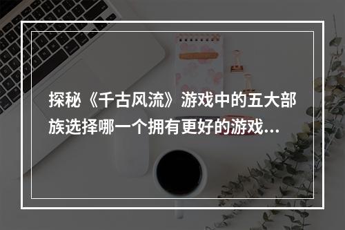 探秘《千古风流》游戏中的五大部族选择哪一个拥有更好的游戏体验？（千古风流游戏部族介绍）