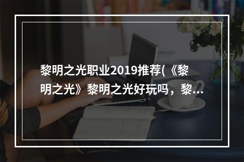 黎明之光职业2019推荐(《黎明之光》黎明之光好玩吗，黎明之光那个职业,那个)