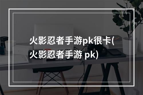 火影忍者手游pk很卡(火影忍者手游 pk)