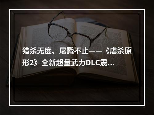 猎杀无度、屠戮不止——《虐杀原形2》全新超量武力DLC震撼来袭(游戏内涉及暴力场景，建议谨慎观看)