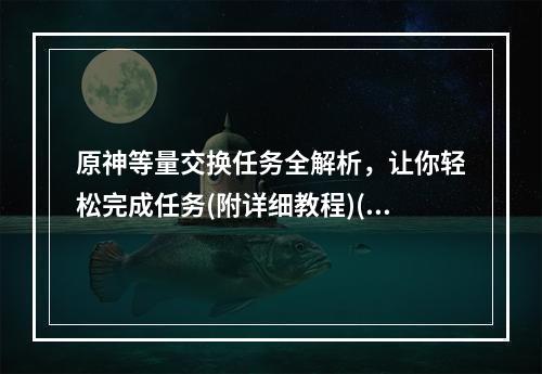 原神等量交换任务全解析，让你轻松完成任务(附详细教程)(原神等量交换任务一图读懂，省去麻烦操作(内含必备攻略))