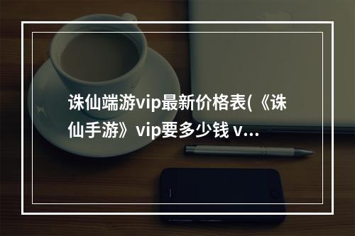 诛仙端游vip最新价格表(《诛仙手游》vip要多少钱 vip充值对应表2022 )