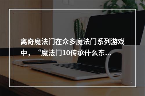 离奇魔法门在众多魔法门系列游戏中，“魔法门10传承什么东西越洗越脏”谜题一直是被玩家们津津乐道的神秘事件。所谓传承之物指的是一个蓝色陶瓶，而洗脏了指的是这个瓶子