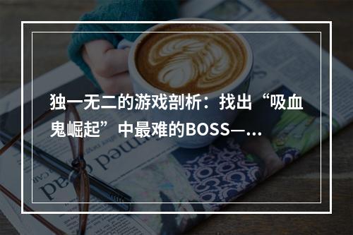 独一无二的游戏剖析：找出“吸血鬼崛起”中最难的BOSS——太阳使者阿扎瑞尔