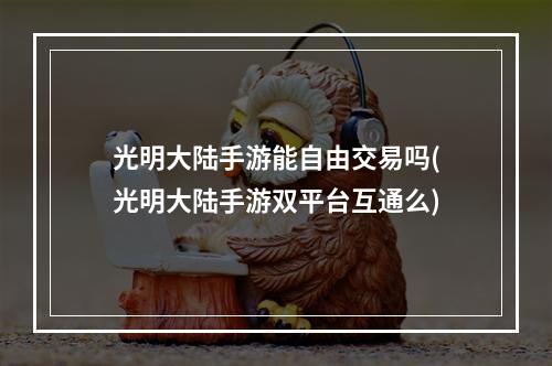 光明大陆手游能自由交易吗(光明大陆手游双平台互通么)