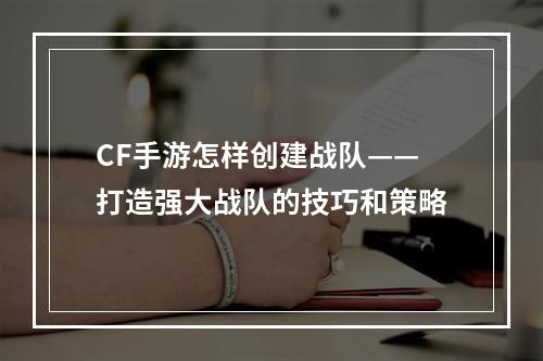 CF手游怎样创建战队——打造强大战队的技巧和策略