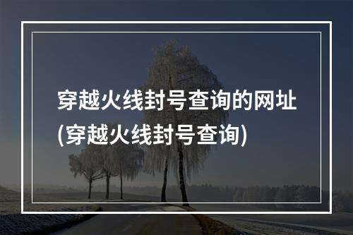 穿越火线封号查询的网址(穿越火线封号查询)